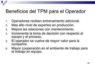 15
Beneficios del TPM para el Operador
1. Operadores reciben entrenamiento adicional.
2. Mas alto nivel de expertos en producción.
3. Mejora las relaciones con mantenimiento.
4. Incrementa la toma de decisión con respecto al
equipo y el proceso.
5. El operador se vuelve de mayor valor para la
compañía.
6. Mayor cooperación en el ambiente de trabajo para
el trabajo en equipo.
 