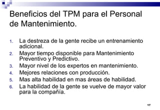 17
Beneficios del TPM para el Personal
de Mantenimiento.
1. La destreza de la gente recibe un entrenamiento
adicional.
2. Mayor tiempo disponible para Mantenimiento
Preventivo y Predictivo.
3. Mayor nivel de los expertos en mantenimiento.
4. Mejores relaciones con producción.
5. Mas alta habilidad en mas áreas de habilidad.
6. La habilidad de la gente se vuelve de mayor valor
para la compañía.
 