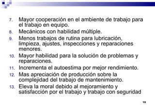 18
7. Mayor cooperación en el ambiente de trabajo para
el trabajo en equipo.
8. Mecánicos con habilidad múltiple.
9. Menos trabajos de rutina para lubricación,
limpieza, ajustes, inspecciones y reparaciones
menores.
10. Mayor habilidad para la solución de problemas y
reparaciones.
11. Incrementa el autoestima por mejor rendimiento.
12. Mas apreciación de producción sobre la
complejidad del trabajo de mantenimiento.
13. Eleva la moral debido al mejoramiento y
satisfacción por el trabajo y trabajo con seguridad
 