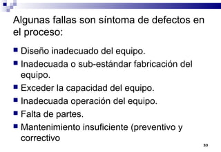 33
Algunas fallas son síntoma de defectos en
el proceso:
 Diseño inadecuado del equipo.
 Inadecuada o sub-estándar fabricación del
equipo.
 Exceder la capacidad del equipo.
 Inadecuada operación del equipo.
 Falta de partes.
 Mantenimiento insuficiente (preventivo y
correctivo
 