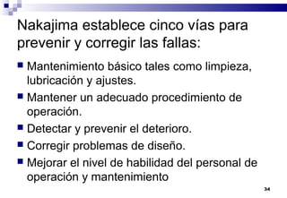 34
Nakajima establece cinco vías para
prevenir y corregir las fallas:
 Mantenimiento básico tales como limpieza,
lubricación y ajustes.
 Mantener un adecuado procedimiento de
operación.
 Detectar y prevenir el deterioro.
 Corregir problemas de diseño.
 Mejorar el nivel de habilidad del personal de
operación y mantenimiento
 