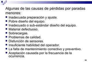 39
Algunas de las causas de pérdidas por paradas
menores:
 Inadecuada preparación y ajuste.
 Pobre diseño del equipo.
 Inadecuado o sub-estándar diseño del equipo.
 Material defectuoso.
 Sobrecargas.
 Problemas de calidad.
 Disfunción de sensores.
 Insuficiente habilidad del operador.
 La falta de mantenimiento correctivo y preventivo.
 Aceptación causada por la frecuencia de la
ocurrencia.
 