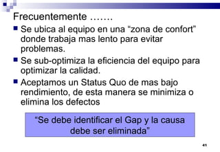 41
Frecuentemente …….
 Se ubica al equipo en una “zona de confort”
donde trabaja mas lento para evitar
problemas.
 Se sub-optimiza la eficiencia del equipo para
optimizar la calidad.
 Aceptamos un Status Quo de mas bajo
rendimiento, de esta manera se minimiza o
elimina los defectos
“Se debe identificar el Gap y la causa
debe ser eliminada”
 