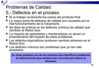 44
Problemas de Calidad
5.- Defectos en el proceso
 El re-trabajo incrementa los costos del producto final
 La mayor parte de defectos de calidad son causados por el
mal funcionamiento de la maquinaria.
 Se debe de enfocar en los defectos crónicos de calidad que
cambian el Status Quo.
 La mayoría de operadores y mantenedores no tienen un
entendimiento del impacto de estos problemas.
 Los defectos esporádicos producen cambios adversos en el
Status Quo.
 Los defectos crónicos son problemas que ya han sido
aceptados
En otras palabras una de las maneras para identificar problemas
es determinando que cambios han ocurrido para alterar la
situación.
 
