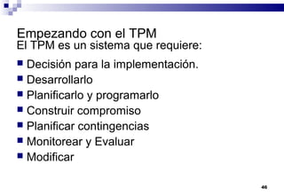 46
Empezando con el TPM
 Decisión para la implementación.
 Desarrollarlo
 Planificarlo y programarlo
 Construir compromiso
 Planificar contingencias
 Monitorear y Evaluar
 Modificar
El TPM es un sistema que requiere:
 