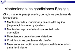 52
Manteniendo las condiciones Básicas
 Manteniendo las condiciones básicas del equipo
(limpieza, lubricación y ajustes)
 Manteniendo procedimientos apropiados de
operación
 Detectando y previniendo el deterioro
 Corrigiendo los problemas de diseño
 Mejorando las habilidades del personal de operación
y mantenimiento
Cinco maneras para prevenir y corregir los problemas de
los equipos:
 