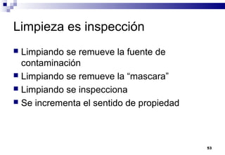 53
Limpieza es inspección
 Limpiando se remueve la fuente de
contaminación
 Limpiando se remueve la “mascara”
 Limpiando se inspecciona
 Se incrementa el sentido de propiedad
 