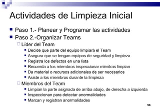 56
Actividades de Limpieza Inicial
 Paso 1.- Planear y Programar las actividades
 Paso 2.-Organizar Teams
 Líder del Team
 Decide que parte del equipo limpiará el Team
 Asegura que se tengan equipos de seguridad y limpieza
 Registra los defectos en una lista
 Recuerda a los miembros inspeccionar mientras limpian
 Da material o recursos adicionales de ser necesarios
 Asiste a los miembros durante la limpieza
 Miembros del Team
 Limpian la parte asignada de arriba abajo, de derecha a izquierda
 Inspeccionan para detectar anormalidades
 Marcan y registran anormalidades
 