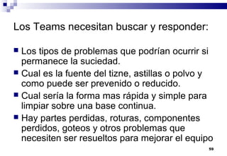 59
Los Teams necesitan buscar y responder:
 Los tipos de problemas que podrían ocurrir si
permanece la suciedad.
 Cual es la fuente del tizne, astillas o polvo y
como puede ser prevenido o reducido.
 Cual sería la forma mas rápida y simple para
limpiar sobre una base continua.
 Hay partes perdidas, roturas, componentes
perdidos, goteos y otros problemas que
necesiten ser resueltos para mejorar el equipo
 