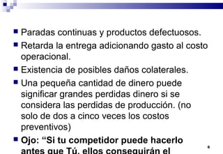6
 Paradas continuas y productos defectuosos.
 Retarda la entrega adicionando gasto al costo
operacional.
 Existencia de posibles daños colaterales.
 Una pequeña cantidad de dinero puede
significar grandes perdidas dinero si se
considera las perdidas de producción. (no
solo de dos a cinco veces los costos
preventivos)
 Ojo: “Si tu competidor puede hacerlo
antes que Tú, ellos conseguirán el
 