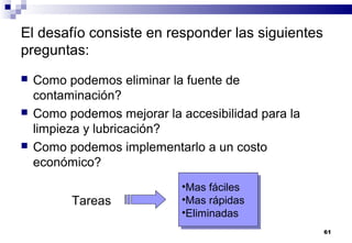 61
El desafío consiste en responder las siguientes
preguntas:
 Como podemos eliminar la fuente de
contaminación?
 Como podemos mejorar la accesibilidad para la
limpieza y lubricación?
 Como podemos implementarlo a un costo
económico?
Tareas
•Mas fáciles
•Mas rápidas
•Eliminadas
•Mas fáciles
•Mas rápidas
•Eliminadas
 
