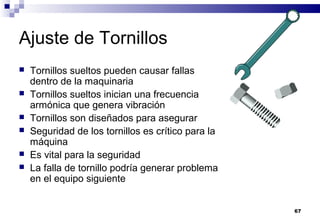 67
Ajuste de Tornillos
 Tornillos sueltos pueden causar fallas
dentro de la maquinaria
 Tornillos sueltos inician una frecuencia
armónica que genera vibración
 Tornillos son diseñados para asegurar
 Seguridad de los tornillos es crítico para la
máquina
 Es vital para la seguridad
 La falla de tornillo podría generar problema
en el equipo siguiente
 
