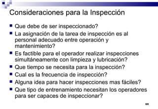 69
Consideraciones para la Inspección
 Que debe de ser inspeccionado?
 La asignación de la tarea de inspección es al
personal adecuado entre operación y
mantenimiento?
 Es factible para el operador realizar inspecciones
simultáneamente con limpieza y lubricación?
 Que tiempo se necesita para la inspección?
 Cual es la frecuencia de inspección?
 Alguna idea para hacer inspecciones mas fáciles?
 Que tipo de entrenamiento necesitan los operadores
para ser capaces de inspeccionar?
 