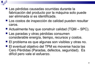 7
 Las pérdidas causadas ocurridas durante la
fabricación del producto por la máquina solo puede
ser eliminada si es identificada.
 Los costos de inspección de calidad pueden resultar
caros.
 Actualmente hay que construir calidad (TQM – SPC).
 Las paradas y otras pérdidas consumen
considerable energía, tiempo, recursos y costos.
 El problema es que algunas son visibles y otras no.
 El eventual objetivo del TPM es moverse hacia las
Cero Pérdidas (Paradas, defectos, seguridad). Es
difícil pero vale el esfuerzo.
 