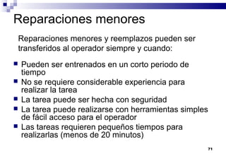 71
Reparaciones menores
 Pueden ser entrenados en un corto periodo de
tiempo
 No se requiere considerable experiencia para
realizar la tarea
 La tarea puede ser hecha con seguridad
 La tarea puede realizarse con herramientas simples
de fácil acceso para el operador
 Las tareas requieren pequeños tiempos para
realizarlas (menos de 20 minutos)
Reparaciones menores y reemplazos pueden ser
transferidos al operador siempre y cuando:
 