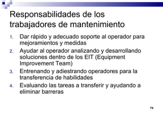 72
Responsabilidades de los
trabajadores de mantenimiento
1. Dar rápido y adecuado soporte al operador para
mejoramientos y medidas
2. Ayudar al operador analizando y desarrollando
soluciones dentro de los EIT (Equipment
Improvement Team)
3. Entrenando y adiestrando operadores para la
transferencia de habilidades
4. Evaluando las tareas a transferir y ayudando a
eliminar barreras
 