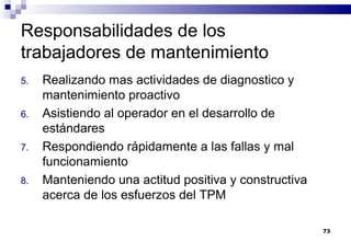 73
Responsabilidades de los
trabajadores de mantenimiento
5. Realizando mas actividades de diagnostico y
mantenimiento proactivo
6. Asistiendo al operador en el desarrollo de
estándares
7. Respondiendo rápidamente a las fallas y mal
funcionamiento
8. Manteniendo una actitud positiva y constructiva
acerca de los esfuerzos del TPM
 