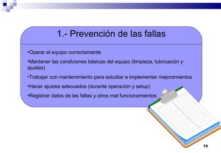 75
1.- Prevención de las fallas
•Operar el equipo correctamente
•Mantener las condiciones básicas del equipo (limpieza, lubricación y
ajustes)
•Trabajar con mantenimiento para estudiar e implementar mejoramientos
•Hacer ajustes adecuados (durante operación y setup)
•Registrar datos de las fallas y otros mal funcionamientos
 