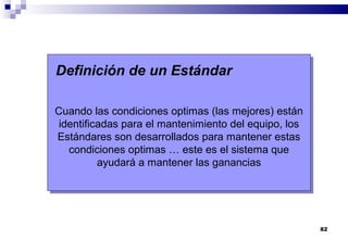 82
Definición de un Estándar
Cuando las condiciones optimas (las mejores) están
identificadas para el mantenimiento del equipo, los
Estándares son desarrollados para mantener estas
condiciones optimas … este es el sistema que
ayudará a mantener las ganancias
 