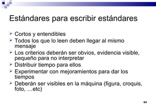 84
Estándares para escribir estándares
 Cortos y entendibles
 Todos los que lo leen deben llegar al mismo
mensaje
 Los criterios deberán ser obvios, evidencia visible,
pequeño para no interpretar
 Distribuir tiempo para ellos
 Experimentar con mejoramientos para dar los
tiempos
 Deberán ser visibles en la máquina (figura, croquis,
foto, …etc)
 
