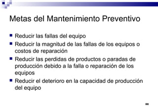 88
Metas del Mantenimiento Preventivo
 Reducir las fallas del equipo
 Reducir la magnitud de las fallas de los equipos o
costos de reparación
 Reducir las perdidas de productos o paradas de
producción debido a la falla o reparación de los
equipos
 Reducir el deterioro en la capacidad de producción
del equipo
 