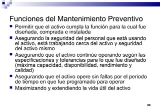 89
Funciones del Mantenimiento Preventivo
 Permitir que el activo cumpla la función para la cual fue
diseñada, comprada e instalada
 Asegurando la seguridad del personal que está usando
el activo, está trabajando cerca del activo y seguridad
del activo mismo
 Asegurando que el activo continúe operando según las
especificaciones y tolerancias para lo que fue diseñado
(máxima capacidad, disponibilidad, rendimiento y
calidad)
 Asegurando que el activo opere sin fallas por el periodo
de tiempo en que fue programado para operar
 Maximizando y extendiendo la vida útil del activo
 