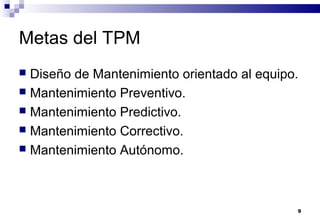 9
Metas del TPM
 Diseño de Mantenimiento orientado al equipo.
 Mantenimiento Preventivo.
 Mantenimiento Predictivo.
 Mantenimiento Correctivo.
 Mantenimiento Autónomo.
 