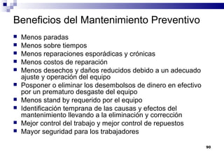 90
Beneficios del Mantenimiento Preventivo
 Menos paradas
 Menos sobre tiempos
 Menos reparaciones esporádicas y crónicas
 Menos costos de reparación
 Menos desechos y daños reducidos debido a un adecuado
ajuste y operación del equipo
 Posponer o eliminar los desembolsos de dinero en efectivo
por un prematuro desgaste del equipo
 Menos stand by requerido por el equipo
 Identificación temprana de las causas y efectos del
mantenimiento llevando a la eliminación y corrección
 Mejor control del trabajo y mejor control de repuestos
 Mayor seguridad para los trabajadores
 