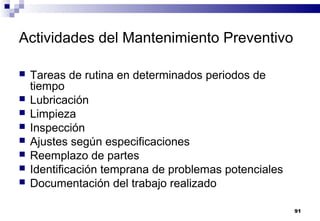 91
Actividades del Mantenimiento Preventivo
 Tareas de rutina en determinados periodos de
tiempo
 Lubricación
 Limpieza
 Inspección
 Ajustes según especificaciones
 Reemplazo de partes
 Identificación temprana de problemas potenciales
 Documentación del trabajo realizado
 