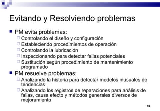 92
Evitando y Resolviendo problemas
 PM evita problemas:
 Controlando el diseño y configuración
 Estableciendo procedimientos de operación
 Controlando la lubricación
 Inspeccionando para detectar fallas potenciales
 Sustitución según procedimiento de mantenimiento
programado
 PM resuelve problemas:
 Analizando la historia para detectar modelos inusuales de
tendencias
 Analizando los registros de reparaciones para análisis de
fallas, causa efecto y métodos generales diversos de
mejoramiento
 