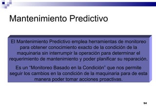 94
Mantenimiento Predictivo
El Mantenimiento Predictivo emplea herramientas de monitoreo
para obtener conocimiento exacto de la condición de la
maquinaria sin interrumpir la operación para determinar el
requerimiento de mantenimiento y poder planificar su reparación.
Es un “Monitoreo Basado en la Condición” que nos permite
seguir los cambios en la condición de la maquinaria para de esta
manera poder tomar acciones proactivas.
 
