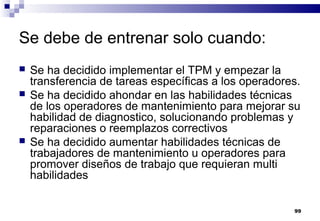 99
Se debe de entrenar solo cuando:
 Se ha decidido implementar el TPM y empezar la
transferencia de tareas específicas a los operadores.
 Se ha decidido ahondar en las habilidades técnicas
de los operadores de mantenimiento para mejorar su
habilidad de diagnostico, solucionando problemas y
reparaciones o reemplazos correctivos
 Se ha decidido aumentar habilidades técnicas de
trabajadores de mantenimiento u operadores para
promover diseños de trabajo que requieran multi
habilidades
 