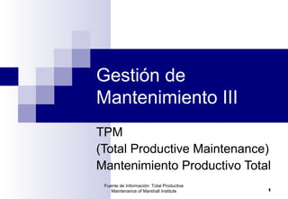 Fuente de Información: Total Productive
Maintenance of Marshall Institute 1
Gestión de
Mantenimiento III
TPM
(Total Productive Maintenance)
Mantenimiento Productivo Total
 