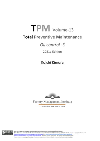 ESP: Este trabajo está protegido bajo licencia Atribución-NoComercial-SinDerivadas 4.0 Internacional.
ENG: This work is licenced under the Attribution-NonCommercial-NoDerivatives 4.0 International (CC BY-NC-ND 4.0). To view a copy of this license, visit
https://creativecommons.org/licenses/by-nc-nd/4.0/deed.es and http://creativecommons.org/licenses/by-nc-nd/4.0/ and
https://creativecommons.org/licenses/by/4.0/legalcode . This work consists of 43 pages. The Factory Management Institute.
Author: Koichi Kimura. Japan May-2021. Translation, Adaptation & Edition: Eduardo L García. The Netherlands May-2020.
TPM Volume-13
Total Preventive Maintenance
Oil control -3
2021a Edition
Koichi Kimura
 