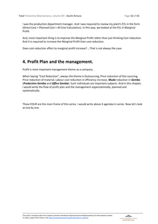 Total Preventive Maintenance, volume XIII - Koichi Kimura Page 10 of 43
This work is licensed under the Creative Commons Attribution-NonCommercial-NoDerivatives 4.0 International License.
To view a copy of this license, visit http://creativecommons.org/licenses/by-nc-nd/4.0/.
I was the production department manager. And I was required to review my plant’s P/L in the form
(Direct Cost + Planned Cost + All Cost Calculation). In this way, we looked at the P/L in Marginal
Profit.
And, most important thing is to improve the Marginal Profit rather than just thinking Cost reduction.
And it is required to increase the Marginal Profit than cost reduction.
Does cost reduction affect to marginal profit increase? …That is not always the case.
4. Profit Plan and the management.
Profit is most important management theme as a company.
When Saying “Cost Reduction”, always the theme is Outsourcing, Price reduction of Out sourcing,
Price reduction of material, Labour cost reduction in efficiency increase, Muda reduction in Gemba
(Production Gemba and Office Gemba). Such individuals are important subjects. And in this chapter,
I would write the flow of profit plan and the management organizationally, planned and
systematically.
These FOUR are the main frame of this series. I would write above 4 agendas in series. Now let’s look
at one by one.
 
