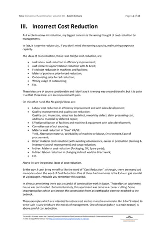Total Preventive Maintenance, volume XIII - Koichi Kimura Page 11 of 43
This work is licensed under the Creative Commons Attribution-NonCommercial-NoDerivatives 4.0 International License.
To view a copy of this license, visit http://creativecommons.org/licenses/by-nc-nd/4.0/.
III. Incorrect Cost Reduction
As I wrote in above introduction, my biggest concern is the wrong thought of cost reduction by
managements.
In fact, it is easy to reduce cost, if you don’t mind the earning capacity, maintaining corporate
capacity.
The ideas of cost reduction, those I call Painful-cost-reduction, are:
• Just labour cost reduction in efficiency improvement;
• Just indirect (support) labour reduction with AI & IoT;
• Fixed cost reduction in machines and facilities;
• Material purchase price forced reduction;
• Outsourcing price forced reduction;
• Wrong usage of outsourcing;
• Etc.
These ideas are of course considerable and I don’t say it is wrong way unconditionally, but it is quite
true that these ideas are accompanied with pain.
On the other hand, the No-painful ideas are:
• Labour cost reduction in efficiency improvement and with sales development;
• Quality improvement and quality cost reduction:
Quality cost; Inspectors, scrap loss by defect, rework by defect, claim processing cost,
additional material by defect & repair;
• Effective utilization of facilities and machine & equipment with sales development;
• Corrective use of out sourcing;
• Material cost reduction in “true” VA/VE:
Yield, Alternative material, Workability of machine or labour, Environment, Ease of
procurement;
• Direct material cost reduction (with avoiding obsolescence, excess in production planning &
inventory control improvement) and scrap reduction;
• Indirect Material cost reduction (Packaging, Oil, Spare parts);
• Indirect labour reduction in changing indirect work to direct work;
• Etc.
Above list are the general ideas of cost reduction.
By the way, I can't bring myself to like the word of “Cost-Reduction”. Although, there are many bad
memories about the word of Cost Reduction. One of these bad memories is the Exhaust gas scandal
of Volkswagen. Probable you remember this scandal.
In almost same timing there was a scandal of construction work in Japan. Those days an apartment
house was constructed. But unfortunately, this apartment was done in a corner-cutting. Some
important pillars which are protect the construction from an earthquake were not reached to the
bedrock.
These examples which are intended to reduce cost are too many to enumerate. But I don’t intend to
write such issues which are the morals of management. One of reason (which is a main reason) is
above painful cost reduction.
 