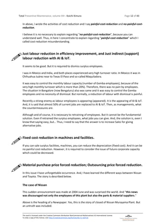 Total Preventive Maintenance, volume XIII - Koichi Kimura Page 12 of 43
This work is licensed under the Creative Commons Attribution-NonCommercial-NoDerivatives 4.0 International License.
To view a copy of this license, visit http://creativecommons.org/licenses/by-nc-nd/4.0/.
In above, I wrote the activities of cost reduction and I say painful-cost-reduction and no-painful-cost-
reduction.
I believe it is no necessary to explain regarding “no-painful-cost-reduction”, because you can
understand well. Thus, in here I concentrate to explain regarding “painful-cost-reduction” which I
called cost reduction misunderstanding.
Just labour reduction in efficiency improvement, and Just indirect (support)
labour reduction with AI & IoT.
It seems to be good. But it is required to dismiss surplus employees.
I was in Mexico and India, and both places experienced very high turnover ratio. In Mexico it was in
Chihuahua Juárez near to Texas El Paso and so-called Maquiladora.
It was easy to control the monthly labour capacity (number of Gemba employees), because of the
very high monthly turnover which is more than 20%). Therefore, there was no pain by employees.
The situation in Bangalore (now Bengaluru) also was same and it was easy to control the Gemba
employees and no necessity of dismissal. But normally, a reduction of labour with dismissal is painful.
Recently a strong enemy as labour employees is appearing (appeared). It is the appearing of AI & IoT.
And, it is said that almost 50% of current jobs are replaced to AI & IoT. Then, as managements, what
the countermeasures are.
Although and of course, it is necessary to retraining of employees. But it cannot be the fundamental
solution. Even if retrained the surplus employees, what jobs you can give. And, the solution is, even I
know that saying easy, but… Thus, I need to say that the answer is to increase Sales for giving
alternative jobs.
Fixed cost reduction in machines and facilities.
If you can sale surplus facilities, machines, you can reduce the depreciation (fixed cost). And it can be
no painful cost reduction. However, it is required to consider the issue of future corporate capacity
which could be decreased.
Material purchase price forced reduction; Outsourcing price forced reduction.
In this issue I have unforgettable occurrence. And, I have learned the different ways between Nissan
and Toyota. The story is described below.
The case of Nissan
This sudden announcement was made at 2004 June and was surprised the world. And "this news
was discouraged not only the employees of this plant but also the parts & material suppliers."
Above is the heading of a Newspaper. Yes, this is the story of closed of Nissan Murayama Plant. But
an untruth was included.
 
