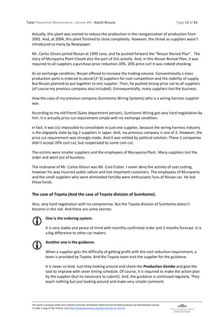 Total Preventive Maintenance, volume XIII - Koichi Kimura Page 13 of 43
This work is licensed under the Creative Commons Attribution-NonCommercial-NoDerivatives 4.0 International License.
To view a copy of this license, visit http://creativecommons.org/licenses/by-nc-nd/4.0/.
Actually, this plant was started to reduce the production in the reorganization of production from
2001. And, at 2004, this plant finished to close completely. However, the threat as suppliers wasn’t
introduced so many by Newspaper.
Mr. Carlos Ghosn joined Nissan at 1999 June, and he pushed forward the “Nissan Revival Plan”. The
story of Murayama Plant Closed also the part of this activity. And, in this Nissan Revival Plan, it was
required to all suppliers a purchase price reduction 20%. 20% price cut! It was indeed shocking.
As an exchange condition, Nissan offered to increase the trading volume. Conventionally a mass
production parts is ordered to plural (2~3) suppliers for cost competition and the stability of supply.
But Nissan planned to put together to one supplier. Then, he pushed strong price cut to all suppliers
(of course my previous company also included). Consequentially, many suppliers lost the business.
How the case of my previous company (Sumitomo Wiring Systems) who is a wiring harness supplier
was.
According to my old friend (Sales department person), Sumitomo Wiring got very hard negotiation by
him. It is actually price cut requirement simply with no exchange condition.
In fact, it was (is) impossible to consolidate to just one supplier, because the wiring harness industry
is the oligopoly state by big 2 suppliers in Japan. And, my previous company is one of 2. However, the
price cut requirement was strongly made. And it was settled by political solution. These 2 companies
didn’t accept 20% cost cut, but cooperated to some cost cut.
The victims were smaller suppliers and the employees of Murayama Plant. Many suppliers lost the
order and went out of business.
The nickname of Mr. Carlos Ghosn was Mr. Cost Cutter. I never deny the activity of cost cutting,
however his way incurred public odium and lost important customers. The employees of Murayama
and the small suppliers who were eliminated forcibly were enthusiastic funs of Nissan car. He lost
these funds.
The case of Toyota (And the case of Toyota division of Sumitomo).
Also, very hard negotiation with no compromise. But the Toyota division of Sumitomo doesn’t
become in the red. And there are some secrets:
One is the ordering system.
It is very stable and peace of mind with monthly confirmed order and 3 months forecast. It is
a big difference to other car makers.
Another one is the guidance.
When a supplier gets the difficulty of getting profit with the cost reduction requirement, a
team is provided by Toyota. And the Toyota team visit the supplier for the guidance.
It is never so kind. Just they looking around and check the Production Gemba and give the
task to improve with sever timing schedule. Of course, it is required to make the action plan
by the supplier (but no necessary to submit). And, the guidance is continued regularly. They
teach nothing but just looking around and make very simple comment.
 
