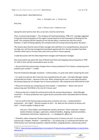 Total Preventive Maintenance, volume XIII - Koichi Kimura Page 15 of 43
This work is licensed under the Creative Commons Attribution-NonCommercial-NoDerivatives 4.0 International License.
To view a copy of this license, visit http://creativecommons.org/licenses/by-nc-nd/4.0/.
In the past report, I described Cost as:
𝐶𝑜𝑠𝑡 = 𝑉𝑎𝑟𝑖𝑎𝑏𝑙𝑒 𝑐𝑜𝑠𝑡 + 𝐹𝑖𝑥𝑒𝑑 𝑐𝑜𝑠𝑡
And, also;
𝐶𝑜𝑠𝑡 = 𝐷𝑖𝑟𝑒𝑐𝑡 𝑐𝑜𝑠𝑡 + 𝐼𝑛𝑑𝑖𝑟𝑒𝑐𝑡 𝑐𝑜𝑠𝑡
Saying the same word as Cost. But, as we seen, Cost has some faces.
Then, is outsourcing cheaper? …The company (of Teaching Company. TPM-114
), I strongly suggested
to stop the outsourcing policy as the urgent countermeasure for the hemostasis of flowing out the
profit. This company had the capacity of not only the labour, machines but also the control.
However, in spite of having capacity, this company had such wrong outsourcing policy. But why? …
The reasons were that the voice of Sales manager who said there is no competitiveness, because of
too high cost. And the top management (president) agreed with him. But the president had other
intention which was to increase sales soon and to use the in-house capacity.
I made discussions with the Sales department manager and Production manager.
One conversation was about the story of Break-Even Point and stopping outsourcing policy in TPM-
11. Omit in here, but the conversations were as next:
―Do you think that outsourcing is cheaper than in-house production? For instance, comparing some
products part number? ―I asked.
Then the Production Manager answered ―Unfortunately, it is quite clear when comparing the costs.
―It is quite true that we don’t have the cost competitiveness for sales ―the Sales Manager replied,
and pointed out finally―, because of the cost. When comparing the cost in some typical products,
the outsourcing prices are cheaper than in-house production. We compared and confirmed the truth.
―Please let me know you comparing cost more exactly ―I asked then―. What is the cost of
outsourcing case? And What is the cost of in-house case?
―Outsourcing cost is simply the contract price with the outsourcing company ―Sales Manager
answered―. In-house production cost is given by the accountant and is calculated with the factory
unit cost.
―Let me confirm that Outsourcing purchase price vs Factory unit cost ―I asked and then I
questioned―. Am I right? …Did you compare as this? …So, what are the contents of factory unit
cost? ―I tried to explain in deep as next:
Unit cost = Direct labour cost (Production workers, foremen) + Direct materials + Indirect
workers (Factory manager, supervisors, material handlers, shipping, material controllers,
maintenance technicians, inspectors etc. ---) + headquarter, offices etc.
―Therefore, when comparing "Outsourcing purchase price vs Factory unit cost" it is true that
outsourcing is cheaper. However ―I pointed out―, for outsourcing, it is necessary the indirect cost
of the factory such receiving inspection, material handlers, shipping workers, outsourcing control
4
TPM-11: https://archive.org/details/tpm-11-oil-control-ii & https://archive.org/details/tpm-11-control-de-la-
lubricacion-ii
 