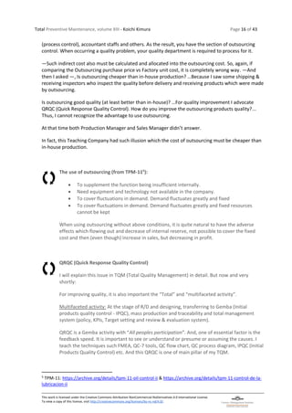 Total Preventive Maintenance, volume XIII - Koichi Kimura Page 16 of 43
This work is licensed under the Creative Commons Attribution-NonCommercial-NoDerivatives 4.0 International License.
To view a copy of this license, visit http://creativecommons.org/licenses/by-nc-nd/4.0/.
(process control), accountant staffs and others. As the result, you have the section of outsourcing
control. When occurring a quality problem, your quality department is required to process for it.
―Such indirect cost also must be calculated and allocated into the outsourcing cost. So, again, if
comparing the Outsourcing purchase price vs Factory unit cost, it is completely wrong way. ―And
then I asked ―, Is outsourcing cheaper than in-house production? …Because I saw some shipping &
receiving inspectors who inspect the quality before delivery and receiving products which were made
by outsourcing.
Is outsourcing good quality (at least better than in-house)? …For quality improvement I advocate
QRQC (Quick Response Quality Control). How do you improve the outsourcing products quality?...
Thus, I cannot recognize the advantage to use outsourcing.
At that time both Production Manager and Sales Manager didn’t answer.
In fact, this Teaching Company had such illusion which the cost of outsourcing must be cheaper than
in-house production.
The use of outsourcing (from TPM-115
):
• To supplement the function being insufficient internally.
• Need equipment and technology not available in the company.
• To cover fluctuations in demand. Demand fluctuates greatly and fixed
• To cover fluctuations in demand. Demand fluctuates greatly and fixed resources
cannot be kept
When using outsourcing without above conditions, it is quite natural to have the adverse
effects which flowing out and decrease of internal reserve, not possible to cover the fixed
cost and then (even though) increase in sales, but decreasing in profit.
QRQC (Quick Response Quality Control)
I will explain this issue in TQM (Total Quality Management) in detail. But now and very
shortly:
For improving quality, it is also important the “Total” and “multifaceted activity”.
Multifaceted activity: At the stage of R/D and designing, transferring to Gemba (Initial
products quality control - IPQC), mass production and traceability and total management
system (policy, KPIs, Target setting and review & evaluation system).
QRQC is a Gemba activity with “All peoples participation”. And, one of essential factor is the
feedback speed. It is important to see or understand or presume or assuming the causes. I
teach the techniques such FMEA, QC-7 tools, QC flow chart, QC process diagram, IPQC (Initial
Products Quality Control) etc. And this QRQC is one of main pillar of my TQM.
5
TPM-11: https://archive.org/details/tpm-11-oil-control-ii & https://archive.org/details/tpm-11-control-de-la-
lubricacion-ii
 