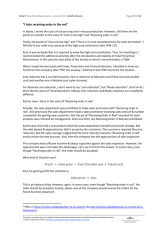 Total Preventive Maintenance, volume XIII - Koichi Kimura Page 17 of 43
This work is licensed under the Creative Commons Attribution-NonCommercial-NoDerivatives 4.0 International License.
To view a copy of this license, visit http://creativecommons.org/licenses/by-nc-nd/4.0/.
“I hate receiving order in the red"
In above, I wrote the costs of outsourcing and in-house production. However, still there are the
points to consider to the voice of "Cost is too high" and "Receiving order in red".
Firstly, the words of "Cost are too high" and "There is no cost competitiveness for sales promotion". I
felt that it was really true, because of the high-cost constitution (See TPM-116
).
And, it was no doubt that it is required to solve the high-cost constitution. Thus, for resolving it, I
recommended the additional activities after the introduction and stability of Total Preventive
Maintenance. In this way the main pillar of this activity or which I recommended, is TQM.
When I made the discussion with Sales, Production and Financial directors, I decided to draw my
hand from this company after TPM. But anyway, I told them that TPM cannot be the solution.
Cost reduction has 2 countermeasures: One is reduction of Absolute-cost (fixed cost and variable
cost) and another one is Relative-cost (sales increase).
For Absolute cost reduction, I don’t want to say "cost reduction", but "Muda reduction". (First of all, I
don’t like the word of "Cost Reduction). Indeed, Cost-reduction and Muda-reduction are completely
different.
But for now, I focus in the voice of "Receiving order in red".
Actually, the sales department was prohibited to make sales promotion with "Receiving order in
red". And previously the sales department made a sales promotion involving sales amount & number
competition for getting new customers. But the act of "Receiving Order in Red" overshot for main
products was criticized by management. And since then, any Receiving Order in Red was prohibited.
By the way, they had a new product which the sales department wanted to promote strongly. But
the sales planed & expected price didn’t accept by the customers. The customers required the price
reduction. But the sales manager judged that the price reduction became "Receiving order in red"
and to refuse the new business. And, then this company lost the opportunities of sales expansion.
This company had sufficient machine & labour capacities against the sales expansion. However, the
opportunities were not taken the advantages. Let's say first from the answer. In some cases, even
though "Receiving order in red", the order should be accepted.
What kind of situation was?
𝑃𝑟𝑜𝑓𝑖𝑡 = 𝑆𝑎𝑙𝑒𝑠 𝑝𝑟𝑖𝑐𝑒 − 𝐶𝑜𝑠𝑡 (𝑉𝑎𝑟𝑖𝑎𝑏𝑙𝑒 𝑐𝑜𝑠𝑡 + 𝐹𝑖𝑥𝑒𝑑 𝑐𝑜𝑠𝑡)
And, for gaining profit the condition is;
𝑆𝑎𝑙𝑒𝑠 𝑝𝑟𝑖𝑐𝑒 > 𝐶𝑜𝑠𝑡
This is an obvious thing. However, again, in some cases, even though "Receiving order in red", the
order should be accepted. Exactly, above case of this company should receive the orders for the
future business expansion.
6
TPM-11: https://archive.org/details/tpm-11-oil-control-ii & https://archive.org/details/tpm-11-control-de-la-
lubricacion-ii
 