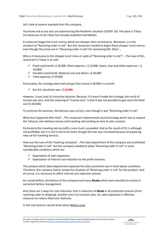 Total Preventive Maintenance, volume XIII - Koichi Kimura Page 18 of 43
This work is licensed under the Creative Commons Attribution-NonCommercial-NoDerivatives 4.0 International License.
To view a copy of this license, visit http://creativecommons.org/licenses/by-nc-nd/4.0/.
Let’s look at severer example than this company.
You know and as you also are experiencing the Pandemic situation (COVID-19). The place is Tokyo
(no necessary to be Tokyo but actually anywhere worldwide).
A restaurant began the lunch menus which are cheaper than normal price. Moreover, it is the
situation of "Receiving order in red". But this restaurant needed to begin these cheaper lunch menus,
even though the prices are in “Receiving order in red" for connecting life. Why? …
Why is it necessary to the cheaper lunch menu in spite of “Receiving order in red"? …The case of this
restaurant in Tokyo is as next.
✓ Fixed cost/month; $ 20,000. (Rent expense = $ 10,000. Salary, loan and other expenses = $
10,000)
✓ Variable cost/month; Material cost and others =$ 30,000
✓ Total expenses; $ 50,000
Fortunately, the strategy went well and got the income $ 40,000 in a month.
✓ But P/L calculation was -$ 10,000.
However, it was (and is) corrective decision. Because, if it wasn’t made the strategy, the result of
income was zero. And the meaning of “income zero” is that it was not possible to gain even the fixed
cost ($ 20,000).
To continue the business, the decision was correct, even though it was "Receiving order in red".
What was happened after that? …This restaurant implemented second strategy which was to expand
the Takeout, own delivery service and traveling sale (visiting an area to sale cuisines).
Particularly the traveling sale by staffs is very much succeeded. And as the result of P/L is although
not profitable, but it is not in red so far (even though the loan was increased because of preparing
new car for traveling service).
How was the case of the Teaching company? …The sales department of this company was prohibited
"Receiving order in red". But this company needed to allow "Receiving order in red" in some
considerable conditions which are:
✓ Expectation of sales expansion.
✓ Expectation of internal cost reduction to the profit recovery.
This product which Sales department expected the sales promotion was in both above conditions.
Therefore, this company had to accept the situation of "Receiving order in red" for this product. And
of course, it is necessary to effort internal cost reduction activity.
As I wrote before, the factory of this company had many Mudas which were possible to resolve in
corrective factory management.
And, there are 2 ways for cost reduction: One is reduction of Muda in all production process (from
receiving order to shipping). Another one is to increase sales. So, sales expansion is effective
measures to reduce fixed cost relatively.
In the next lecture I would write about What is cost.
 