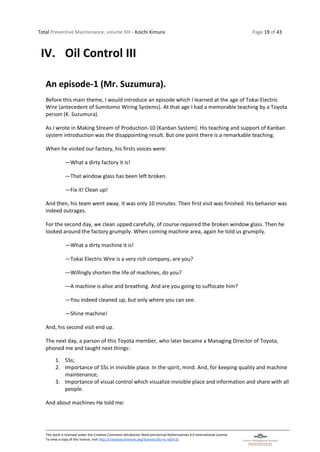 Total Preventive Maintenance, volume XIII - Koichi Kimura Page 19 of 43
This work is licensed under the Creative Commons Attribution-NonCommercial-NoDerivatives 4.0 International License.
To view a copy of this license, visit http://creativecommons.org/licenses/by-nc-nd/4.0/.
IV. Oil Control III
An episode-1 (Mr. Suzumura).
Before this main theme, I would introduce an episode which I learned at the age of Tokai Electric
Wire (antecedent of Sumitomo Wiring Systems). At that age I had a memorable teaching by a Toyota
person (K. Suzumura).
As I wrote in Making Stream of Production-10 (Kanban System). His teaching and support of Kanban
system introduction was the disappointing result. But one point there is a remarkable teaching.
When he visited our factory, his firsts voices were:
―What a dirty factory it is!
―That window glass has been left broken.
―Fix it! Clean up!
And then, his team went away. It was only 10 minutes. Their first visit was finished. His behavior was
indeed outrages.
For the second day, we clean upped carefully, of course repaired the broken window glass. Then he
looked around the factory grumpily. When coming machine area, again he told us grumpily.
―What a dirty machine it is!
―Tokai Electric Wire is a very rich company, are you?
―Willingly shorten the life of machines, do you?
―A machine is alive and breathing. And are you going to suffocate him?
―You indeed cleaned up, but only where you can see.
―Shine machine!
And, his second visit end up.
The next day, a parson of this Toyota member, who later became a Managing Director of Toyota,
phoned me and taught next things:
1. 5Ss;
2. Importance of 5Ss in invisible place. In the spirit, mind. And, for keeping quality and machine
maintenance;
3. Importance of visual control which visualize invisible place and information and share with all
people.
And about machines He told me:
 