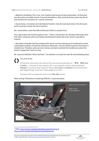 Total Preventive Maintenance, volume XIII - Koichi Kimura Page 20 of 43
This work is licensed under the Creative Commons Attribution-NonCommercial-NoDerivatives 4.0 International License.
To view a copy of this license, visit http://creativecommons.org/licenses/by-nc-nd/4.0/.
―Machine is breathing. This is true. Your machine also has the oil tank and breather. At that point
was dirty when we looked around. If around of breather is dirty, small tip & dust comes into the oil
tank and foul the circulation oil ―and he continued.
―As you know, a circulation oil is like blood of machine. And, the tip & dust sticks in the drive part.
As the result you shorten the life of machine.
(As I wrote before, more than 60% of drive part failure is caused of oil.)
Thus, about spirit and mind He spoke as next ―Tokai is normal level. No. Actually a little lower level
than other companies which we (Toyota teaching team) visited. But never mind it is possible to
improve.
―But please remember that the company who corner-cuts the cleaning up of invisible parts cannot
sustain good condition of machines and factory. Moreover, most of machine have the central part in
invisible area. Therefore, when we visit a factory, we look at carefully the invisible area where the
factory’s people don’t want to show.
Mr. Suzumura told that “Shine machines”. His intention is to teach the spirit & mind of keeping clean.
The word of 5Ss
At that time, there wasn’t the word of 5Ss, but was the log & poster of 「整理、整頓; Seiri
& Seiton」 in the wall of any company. Yes, in any company. And it is been teaching as
Shitsuke in any home. And, Toyota (T. Ohno) added Seiso and Seiketsu in the conversation
with Shigeo Shingo. Since then, Toyota began to use 4Ss.
Sumitomo W.S succeeded this spirit as the Pika-Pika activity.
When writing “Prevention of scattering (TPM-87
), I used next photo:
7
TPM-8: https://archive.org/details/tpm8preventionofscatering &
https://archive.org/details/tpm8prevenciondeladispersion
 