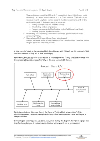 Total Preventive Maintenance, volume XIII - Koichi Kimura Page 23 of 43
This work is licensed under the Creative Commons Attribution-NonCommercial-NoDerivatives 4.0 International License.
To view a copy of this license, visit http://creativecommons.org/licenses/by-nc-nd/4.0/.
They wrote down more than 600 cards (5 groups total. It was indeed many cards
written up.) As I wrote before, the rule of KJ is: ① No criticism; ② All voice to be
recorded in cards (duplicate opinion also); ③ Short sentence in one card; ④ One
card one idea and; ➄ Any cards not to be neglected.
o Listing up of possible and potential causes;
o Distributing cards in large paper;
o Sequencing cause and effect (making cards of additional new ideas);
o Finding “possible & potential causes”.
✓ Distributing and sequencing cars in each “possible & potential causes” with
considering 5Whys.
✓ Making base of Fish bone. (Below figure is the image.)
I cannot introduce actual pictures, because of the confidentiality. Therefore, please
imagine it with the reference pictures.
A little more, let’s look at the example of Fish-Bone Diagram with 5Whys (I use this example in TQM
and describe more exactly. But in here, just image.)
For instance, this group picked up the defects of finished products. Making cards of KJ method, and
then choosing biggest themes as first Why. In this case nominated 6 themes.
For instance, in those 6 themes, there is the theme of “cutting blade setup mistake”. And,
distributing relevant cards and making islands. Large island mentions many cards, and degree of
deeper concerns.
Below image is just image, and just bones. And, when making this diagram, it’s more like grape tree
than fish-bone, because all cards are put in this tree with any cards not to be neglected.
 