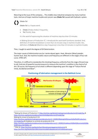 Total Preventive Maintenance, volume XIII - Koichi Kimura Page 25 of 43
This work is licensed under the Creative Commons Attribution-NonCommercial-NoDerivatives 4.0 International License.
To view a copy of this license, visit http://creativecommons.org/licenses/by-nc-nd/4.0/.
Returning to the issue of this company…. This middle-class industrial company has many machine
tools. And one of major machine trouble and concern was Choko-Tei caused with hydraulic system.
Choko-Tei
Choko-Tei is a Toyota word.
• Choko (Choko choko): Frequently;
• Tei (Teishi); Stop.
It is the word of expressing the situation of machine stop less than 15 minutes.
In Making Stream of Production-38
, I introduced this word with Sumitomo standard. And,
definition of machine breakdown is more than 15 minutes stop in machine trouble. But,
definition of Choko-tei (Machine stop Frequency) is less than 15 minutes in machine trouble.
Then, I taught to watch the degree of Oil Deterioration.
The major causes of deterioration are (as I wrote above) again: Heat, Abrasion (Wear) powder,
Suction dust. And, the machine troubles nature and frequency are different in the stages of bus-tub
curve. (TPM-109
)
Therefore, it is difficult to standardize the checking frequency uniformly from the stage of brand new
to old. And one of powerful countermeasure to measure the machine’s condition is the check of oil
dirt. Of course, the frequency of oil check is different depending upon the stage of “Failure Period
Initial, Accidental and Wear”.
8
Making the Stream of Production-3: https://archive.org/details/makingstreamofproduction3/mode/2up &
https://archive.org/details/establecerlacorrientedeproduccion3/mode/2up
Making the stream of production 0-14:
https://archive.org/details/makingstreamofproduction13_202001/Making%20Stream%20of%20Production-
10./mode/2up & Establecer la corriente de producción 0-14:
https://archive.org/details/establecerlacorrientedeproduccion13_202001/Establecer%20la%20corriente%20de
%20Producci%C3%B3n-14
9
TPM-10: https://archive.org/details/tpm10employeeengagementoilcontrol &
https://archive.org/details/tpm10elcompromisodeltrabajadoryelcontroldelalubricacion
 