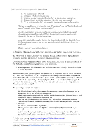 Total Preventive Maintenance, volume XIII - Koichi Kimura Page 28 of 43
This work is licensed under the Creative Commons Attribution-NonCommercial-NoDerivatives 4.0 International License.
To view a copy of this license, visit http://creativecommons.org/licenses/by-nc-nd/4.0/.
1. The true causes are different.
2. Mistook to effort to find true causes.
3. Must not to declare a cause and make effort to seek causes in wide variety.
4. Because nobody can see the occurrence in the die when just occurred.
5. “To be getting into the dire” and our saying true cause is only one of assumption.
Then we arranged that we never use the word of “true cause”, and use “Possible & potential
causes” to obtain better “defect cause assumption”.
After the investigation, we chose one of defect cause assumption to be the change of
elongation percentage of this material. Then, discussing with material supplier and re-
standardize the figure of elongation percentage.
A true thing was that the supplier changed the elongation (but inside the standard). Then,
the former countermeasures and new one was implemented. And this crack defect was
eradicated.
(This is a true story occurred in my factory.)
In the opinion (KJ cards), (of course) there are assumptions & prejudices and personnel impression.
But in the rule of KJ-method, these are also accepted. Because such assumption & prejudice and
impression also have root causes in his machine trouble experience.
Unfortunately, there are persons who we cannot involve them. And, I need to add next sentence. “If
he/ she has the sense of believing science and has a conscience.”
✓ Believing science and conscience: If he/she hasn’t this sense/feeling, it is difficult to expect
a sincere discussion.
Related to above story, yesterday (April, 2021), there was an unpleasant News. A person who didn’t
put a mask came into a store. And, the salesperson asked him to put a mask. But he refused it and
came into forcibly. Other customers also tried to stop his act. He shouted “It’s my liberty to put mask
or not. I’m free”. Consequentially, a client called police. And, he was arrested with the suspect of
violence to the salesperson and the other clients. In Japan, there is no law to force to put a mask.
Therefore, and but is he right?
There were 2 problems in this incident:
1. He didn’t believe the effect of mask even though there are some scientific proofs. And he
knew these proofs. But refused to believe these.
I have seen the similar situation in a TV News. There were conflicts & demonstrations of both
sides at the previous presidential election of USA.
One side was shouting opinion one-sidedly. And a psychologist commented and spoke.
They believe what they wish to believe and claim it is fake if they don’t want to believe it.
2. Freedom.
He shouted “I’m free and it is my liberty”.
I think you know about the incident (indeed terrorism) related to some caricature, in
France11
.
At that time, I felt strongly that Japanese freedom and French freedom are different. In
general thinking, freedom accompanies with “duty and responsibility. Japanese thinks that
11
Charlie Hebdo shooting: https://en.wikipedia.org/wiki/Charlie_Hebdo_shooting &
https://es.wikipedia.org/wiki/Atentado_contra_Charlie_Hebdo
 
