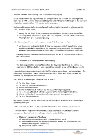 Total Preventive Maintenance, volume XIII - Koichi Kimura Page 33 of 43
This work is licensed under the Creative Commons Attribution-NonCommercial-NoDerivatives 4.0 International License.
To view a copy of this license, visit http://creativecommons.org/licenses/by-nc-nd/4.0/.
A trouble occurred when teaching TQM for this industrial company.
I have already written the requirement of this company which was to switch the teaching theme
from TQM to TPM. And once time I refused this proposal. But the president brought up this topic and
solicited the aid to introduce TPM with the period extension.
But I refused this request also, because I already had next teaching schedule to other companies.
Then I proposed next 2 things.
✓ During the teaching TQM, Group Activity theme to be concentrated to the theme of PM.
✓ Teaching TPM to be continued 1 year after TQM in remote (Telework with TV Conference).
Visiting factory to be twice appropriately.
After the meeting with me, a notice was announced. And, the notice was that:
✓ All department participation to QC Circle group expansion. Initially it was limited to just
production Gemba. And at this time the groups were involved not only the production
Gemba but also the administrative departments (of course the maintenance department).
Involving administrative department had the meaning and will of expansion of its activity to
these departments.
✓ The theme to be related to PM for the time being.
This decision puzzled the people of back office. But they understood it is as the training and
experience of QC Circle. But they were required to work as the group with the Gemba people.
I suggested that managers also attend to this QC Circle tactics as the leaders and silent advisers. The
meaning of “silent advisor” is very important role which don’t cut in with his/her remarks, but
watching and making necessary suggestion.
And I advised to the managers some directions as next 7:
a) To think things simply.
b) To know the specialty of each member.
c) Not to seek completeness.
d) Not to blame failures & mistakes, but make use it for employee growth.
e) To be necessary to detach with no advice and tell “work it out again” sometimes.
f) Not to work hard with them and think from the one rank upper position.
g) To go to the actual Gemba.
And told the managers that the success of the group activity and raise them is the chance of your
growth as a manager.
A little away from the theme of “Oil control”, but I introduce some Circles for your reference.
To implement TPM (Total Preventive Maintenance) there are 3 essential factors which are
management & control part, all people’s participation part and skill part.
1. Machinery management. Which are:
a) Control machinery conditions with Figures and Indices (KPIs);
b) Control Regular inspection & maintenance (daily, weekly and monthly inspection
Deterioration diagnosis & overhaul);
c) Education & Training control;
 