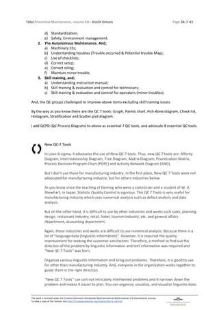 Total Preventive Maintenance, volume XIII - Koichi Kimura Page 34 of 43
This work is licensed under the Creative Commons Attribution-NonCommercial-NoDerivatives 4.0 International License.
To view a copy of this license, visit http://creativecommons.org/licenses/by-nc-nd/4.0/.
d) Standardization;
e) Safety, Environment management.
2. The Autonomous Maintenance. And;
a) Machinery 5Ss;
b) Understanding troubles (Trouble occurred & Potential trouble Map);
c) Use of checklists;
d) Correct setup;
e) Correct oiling;
f) Maintain minor trouble.
3. Skill training, and;
a) Understanding instruction manual;
b) Skill training & evaluation and control for technicians;
c) Skill training & evaluation and control for operators (minor troubles).
And, the QC groups challenged to improve above items excluding skill training issues.
By the way as you know there are the QC 7 tools: Graph, Pareto chart, Fish-Bone diagram, Check list,
Histogram, Stratification and Scatter plot diagram.
I add QCPD (QC Process Diagram) to above as essential 7 QC tools, and advocate 8 essential QC tools.
New QC-7 Tools
In Lean-6-sigma, it advocates the use of New QC 7 tools. Thus, new QC 7 tools are: Affinity
Diagram, Interrelationship Diagram, Tree Diagram, Matrix Diagram; Prioritization Matrix,
Process Decision Program Chart (PDPC) and Activity Network Diagram (AND).
But I don’t use these for manufacturing industry. In the first place, New QC 7 Tools were not
advocated for manufacturing industry, but for others industries below.
As you know since the teaching of Deming who were a statistician and a student of W. A.
Shewhart, in Japan, Statistic Quality Control is vigorous. This QC 7 Tools is very useful for
manufacturing industry which uses numerical analysis such as defect analysis and data
analysis.
But on the other hand, it is difficult to use by other industries and works such sales, planning
design, restaurant industry, retail, hotel, tourism industry, etc. and general affairs
department, accounting department.
Again, these industries and works are difficult to use numerical analysis. Because there is a
lot of "language data (linguistic information)". However, it is required the quality
improvement for seeking the customer satisfaction. Therefore, a method to find out the
direction of the problem by linguistic information and text information was required and
"New QC 7 Tools" was born.
Organize various linguistic information and bring out problems. Therefore, it is good to use
for other than manufacturing industry. And, everyone in the organization works together to
guide them in the right direction.
"New QC 7 Tools" can sort out intricately intertwined problems and it narrows down the
problem and makes it easier to plan. You can organize, visualize, and visualize linguistic data.
 