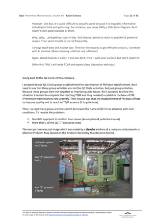 Total Preventive Maintenance, volume XIII - Koichi Kimura Page 35 of 43
This work is licensed under the Creative Commons Attribution-NonCommercial-NoDerivatives 4.0 International License.
To view a copy of this license, visit http://creativecommons.org/licenses/by-nc-nd/4.0/.
However, and but, it is quite difficult to actually use it because it is linguistic information
including to think and gathering. For instance, you know 5Whys, Fish-Bone Diagram. But I
haven’t seen good example of them.
Why, Why, …and getting stuck or bias. And always cannot to reach to possible & potential
causes. Then same trouble occurred frequently.
I always teach best and easiest way. Then for the success to get effective analysis, I combine
with KJ method. (Brainstorming is OK but not sufficient.)
Again, about New QC-7 Tools: If you can do it, try it. I wish your success, but don’t expect it.
(After this TPM, I will write TQM and expect deep discussion with you.)
Going back to the QC-Circle of this company.
I accepted to use QC Circle groups establishment for acceleration of PM base establishment. But I
need to say that these group activities are not the QC Circle activities, but just group activities.
Because these groups were not targeted to improve quality issues. But I accepted to allow this
situation. I needed to complete the teaching TQM and they needed to establish the base of PM
(Preventive maintenance) very urgently. Their excuse was that the establishment of PM base affects
to improve quality and to reach to TQM essence (It is quite true).
Then, I accept these group activities which borrowed the name of QC Circle activities with next
conditions. To resolve the problems:
✓ Scientific approach to confirm true causes (assumption & potential causes)
✓ More than 1 of the QC-7 Tools to be used.
The next picture was just image which was made by a Gemba workers of a company and presents a
Machine Problem Map (based on the Problem Record by Maintenance Room).
 